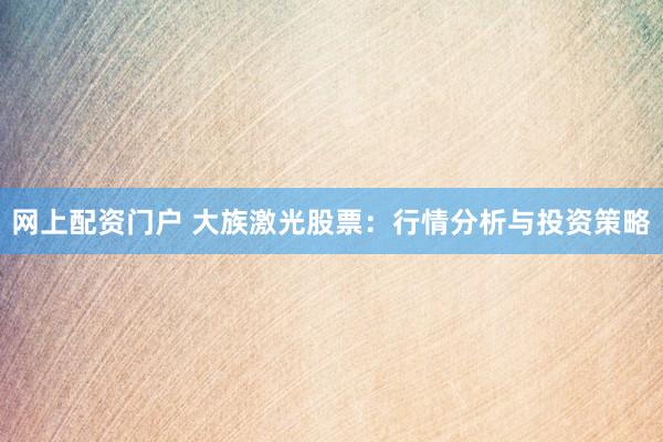 网上配资门户 大族激光股票：行情分析与投资策略