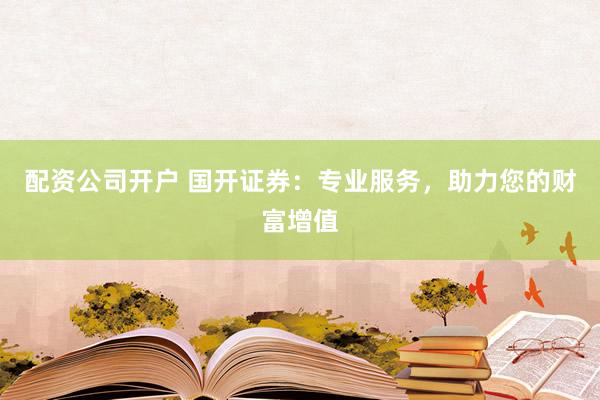 配资公司开户 国开证券：专业服务，助力您的财富增值