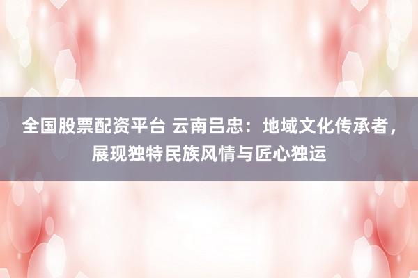 全国股票配资平台 云南吕忠：地域文化传承者，展现独特民族风情与匠心独运