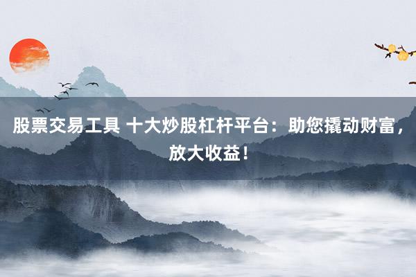 股票交易工具 十大炒股杠杆平台：助您撬动财富，放大收益！