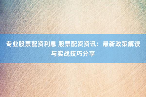 专业股票配资利息 股票配资资讯：最新政策解读与实战技巧分享