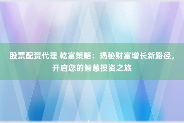 股票配资代理 乾富策略：揭秘财富增长新路径，开启您的智慧投资之旅