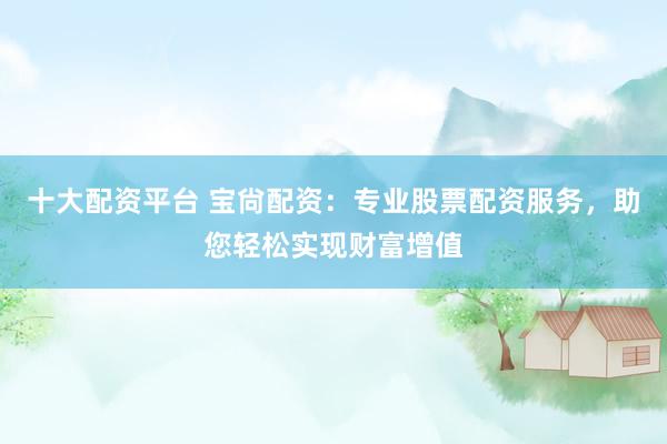 十大配资平台 宝尙配资：专业股票配资服务，助您轻松实现财富增值