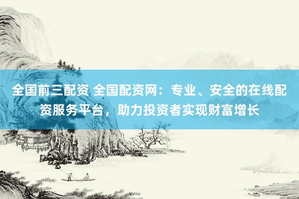 全国前三配资 全国配资网：专业、安全的在线配资服务平台，助力投资者实现财富增长