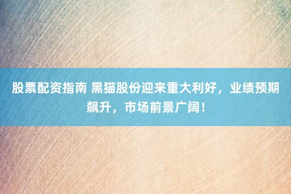 股票配资指南 黑猫股份迎来重大利好，业绩预期飙升，市场前景广阔！