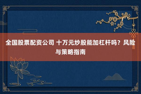 全国股票配资公司 十万元炒股能加杠杆吗？风险与策略指南