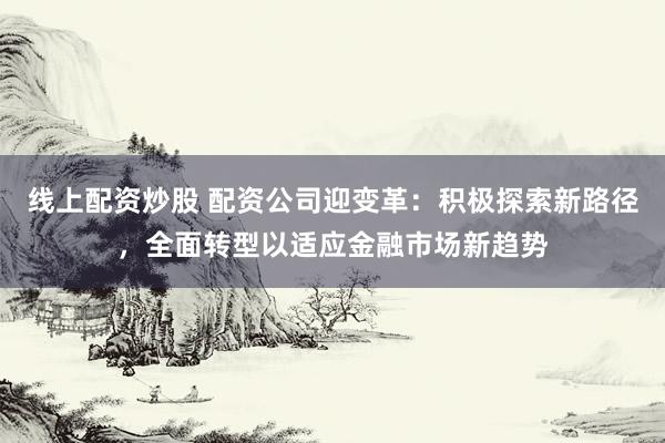 线上配资炒股 配资公司迎变革：积极探索新路径，全面转型以适应金融市场新趋势
