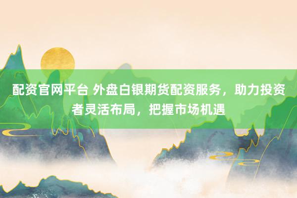 配资官网平台 外盘白银期货配资服务，助力投资者灵活布局，把握市场机遇