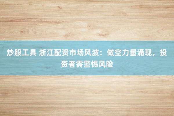 炒股工具 浙江配资市场风波：做空力量涌现，投资者需警惕风险
