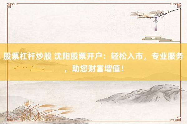 股票杠杆炒股 沈阳股票开户：轻松入市，专业服务，助您财富增值！