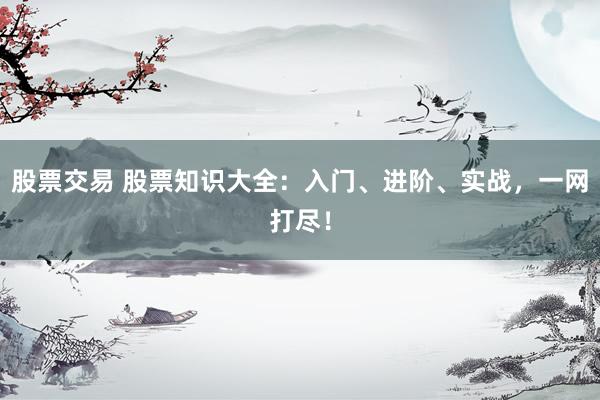 股票交易 股票知识大全：入门、进阶、实战，一网打尽！