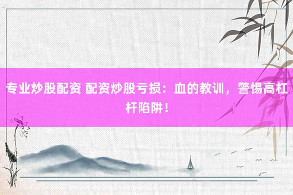 专业炒股配资 配资炒股亏损：血的教训，警惕高杠杆陷阱！