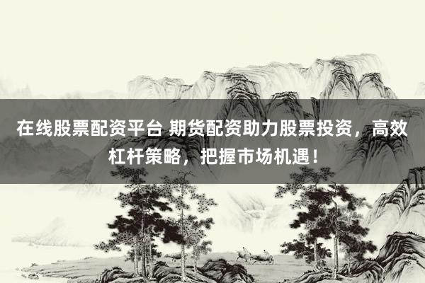 在线股票配资平台 期货配资助力股票投资，高效杠杆策略，把握市场机遇！
