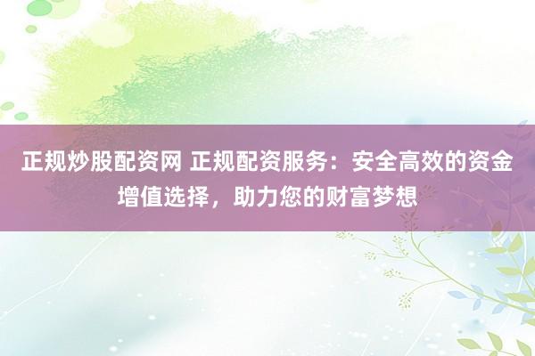 正规炒股配资网 正规配资服务：安全高效的资金增值选择，助力您的财富梦想