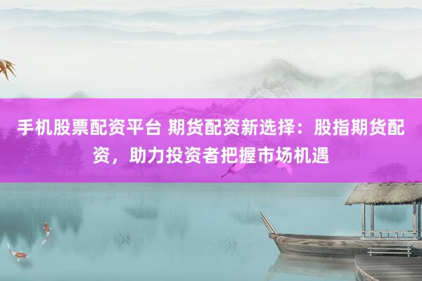 手机股票配资平台 期货配资新选择：股指期货配资，助力投资者把握市场机遇