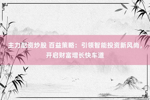 主力配资炒股 百益策略：引领智能投资新风尚，开启财富增长快车道