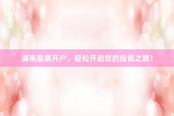 湖南股票开户，轻松开启您的投资之旅！