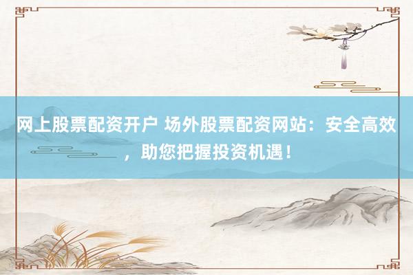 网上股票配资开户 场外股票配资网站：安全高效，助您把握投资机遇！