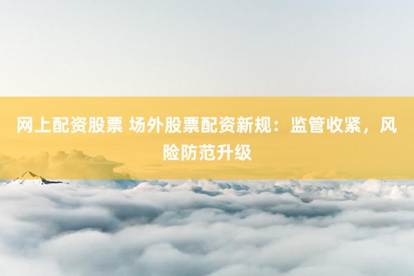 网上配资股票 场外股票配资新规：监管收紧，风险防范升级