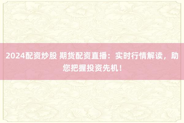 2024配资炒股 期货配资直播：实时行情解读，助您把握投资先机！