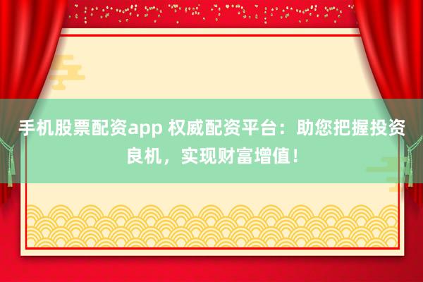 手机股票配资app 权威配资平台：助您把握投资良机，实现财富增值！
