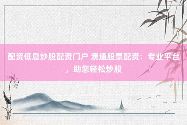 配资低息炒股配资门户 澳通股票配资：专业平台，助您轻松炒股