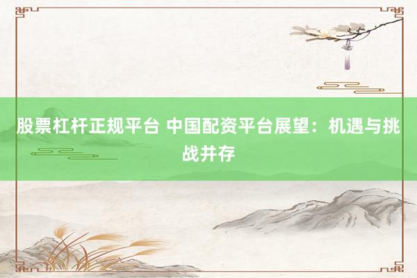 股票杠杆正规平台 中国配资平台展望：机遇与挑战并存