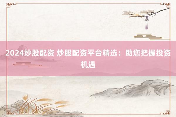 2024炒股配资 炒股配资平台精选：助您把握投资机遇