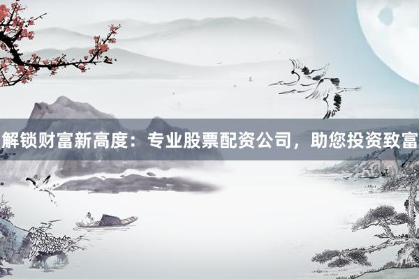 解锁财富新高度：专业股票配资公司，助您投资致富