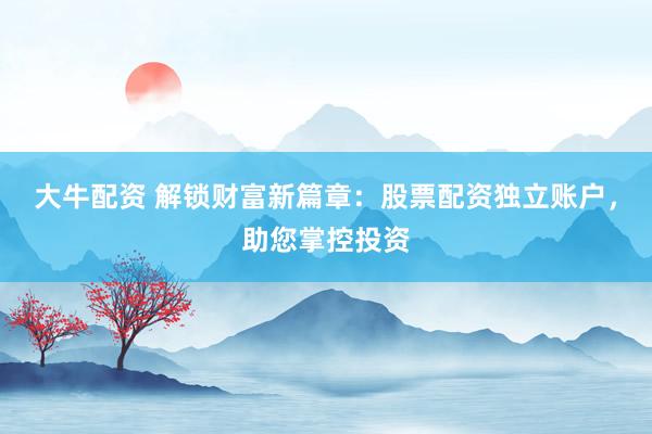 大牛配资 解锁财富新篇章：股票配资独立账户，助您掌控投资