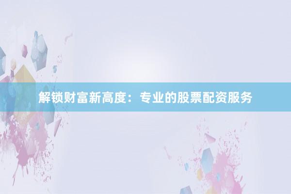 解锁财富新高度：专业的股票配资服务
