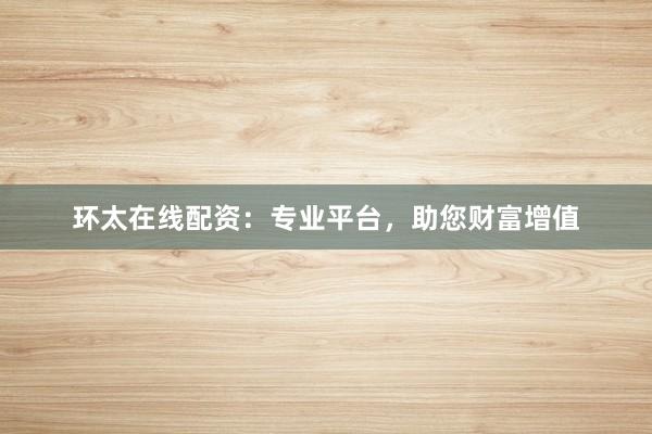 环太在线配资：专业平台，助您财富增值