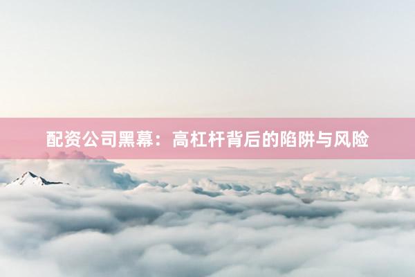 配资公司黑幕：高杠杆背后的陷阱与风险