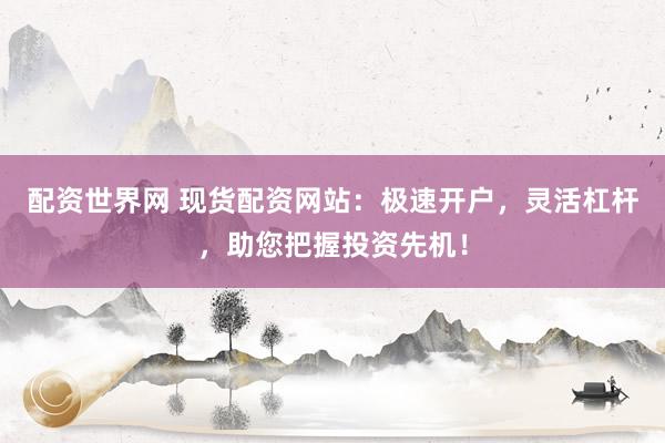 配资世界网 现货配资网站：极速开户，灵活杠杆，助您把握投资先机！