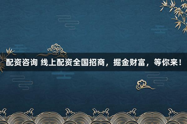 配资咨询 线上配资全国招商，掘金财富，等你来！