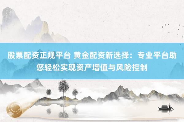 股票配资正规平台 黄金配资新选择：专业平台助您轻松实现资产增值与风险控制