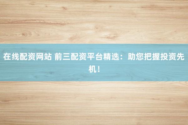 在线配资网站 前三配资平台精选：助您把握投资先机！