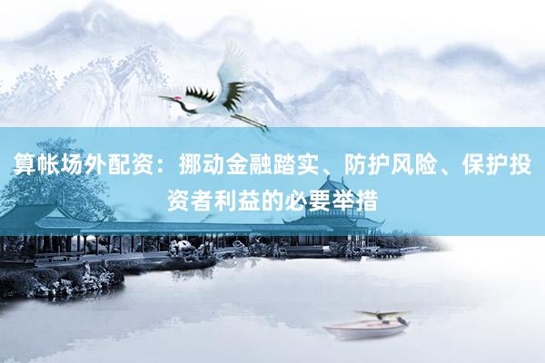 算帐场外配资：挪动金融踏实、防护风险、保护投资者利益的必要举措