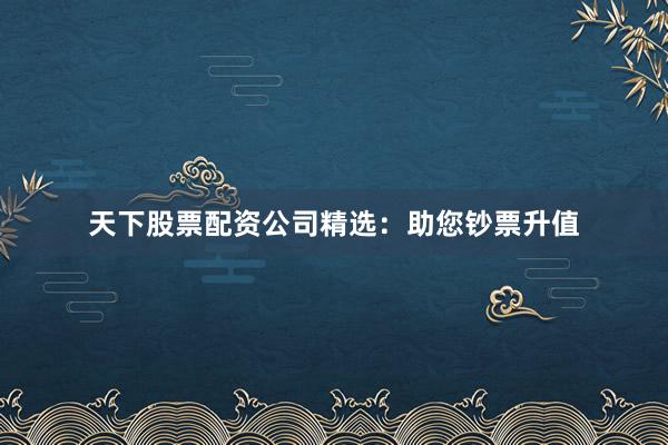 天下股票配资公司精选：助您钞票升值