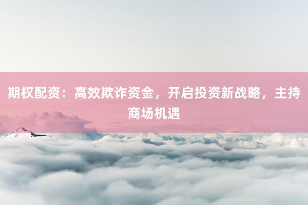 期权配资：高效欺诈资金，开启投资新战略，主持商场机遇