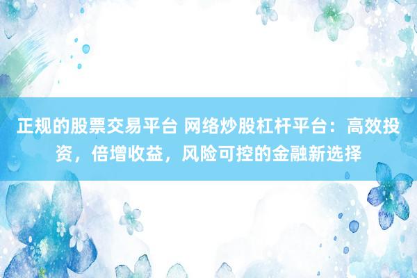正规的股票交易平台 网络炒股杠杆平台：高效投资，倍增收益，风险可控的金融新选择