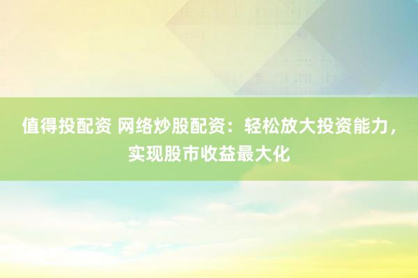 值得投配资 网络炒股配资：轻松放大投资能力，实现股市收益最大化