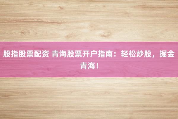 股指股票配资 青海股票开户指南：轻松炒股，掘金青海！