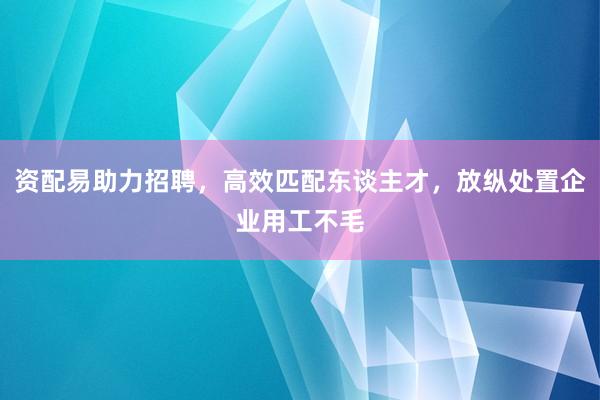 资配易助力招聘，高效匹配东谈主才，放纵处置企业用工不毛