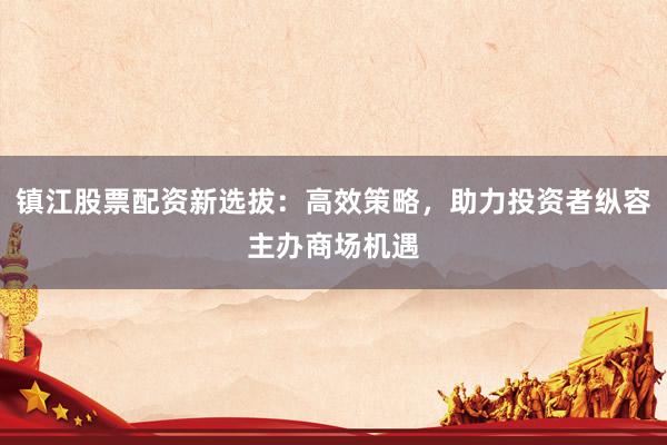 镇江股票配资新选拔：高效策略，助力投资者纵容主办商场机遇