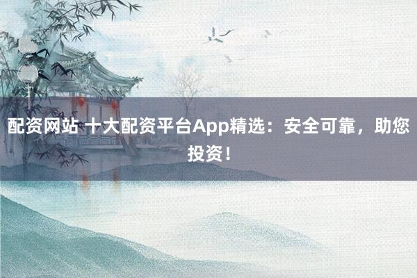 配资网站 十大配资平台App精选：安全可靠，助您投资！