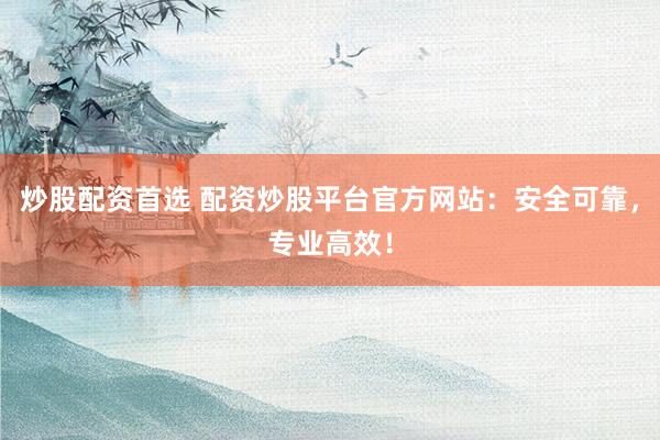 炒股配资首选 配资炒股平台官方网站：安全可靠，专业高效！