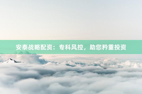 安泰战略配资：专科风控，助您矜重投资