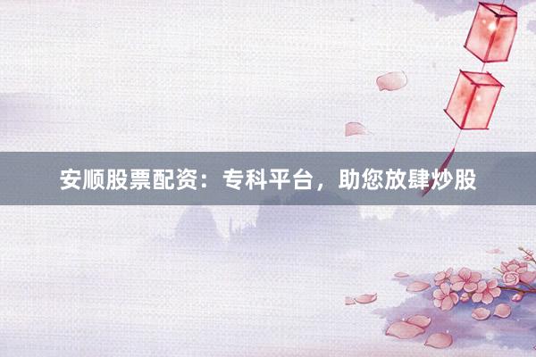 安顺股票配资：专科平台，助您放肆炒股
