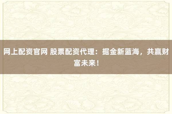 网上配资官网 股票配资代理：掘金新蓝海，共赢财富未来！